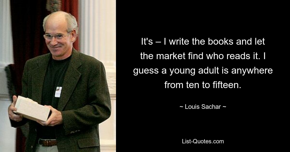 It's – I write the books and let the market find who reads it. I guess a young adult is anywhere from ten to fifteen. — © Louis Sachar