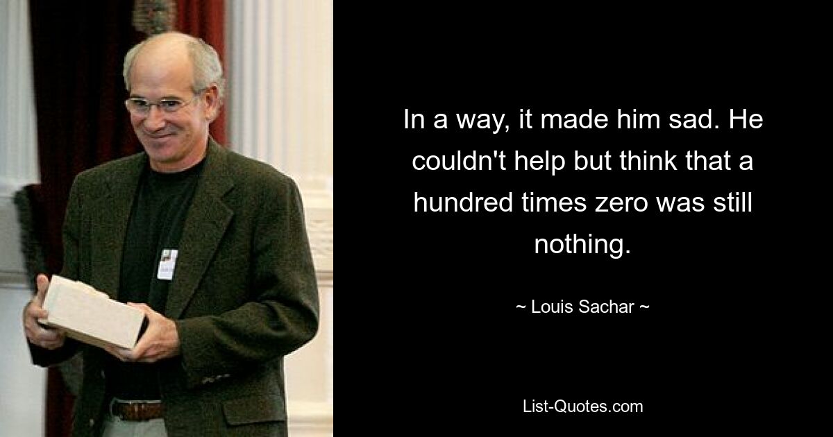 In a way, it made him sad. He couldn't help but think that a hundred times zero was still nothing. — © Louis Sachar