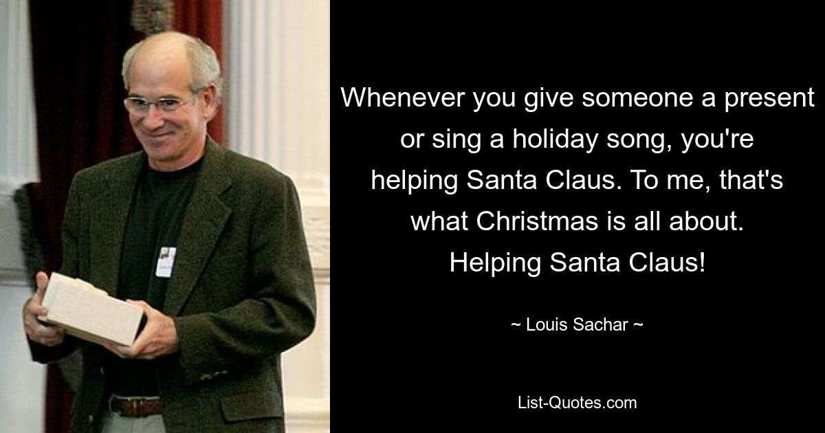 Whenever you give someone a present or sing a holiday song, you're helping Santa Claus. To me, that's what Christmas is all about. Helping Santa Claus! — © Louis Sachar