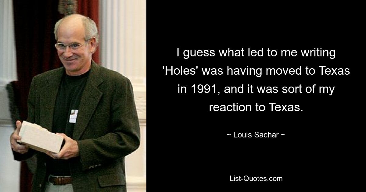 I guess what led to me writing 'Holes' was having moved to Texas in 1991, and it was sort of my reaction to Texas. — © Louis Sachar