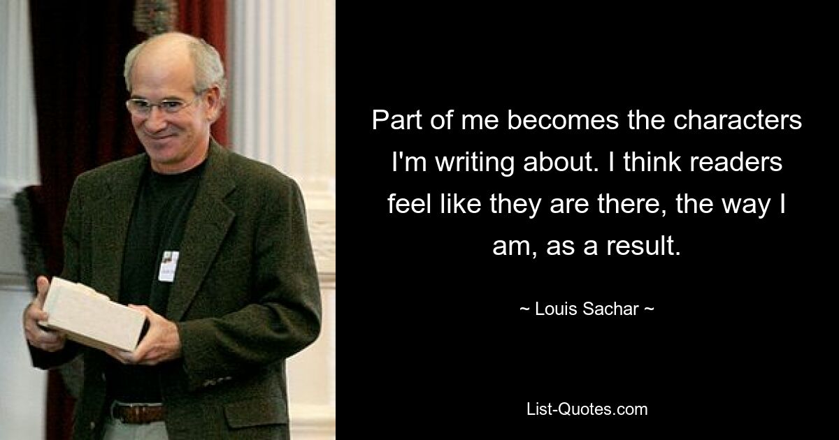 Part of me becomes the characters I'm writing about. I think readers feel like they are there, the way I am, as a result. — © Louis Sachar