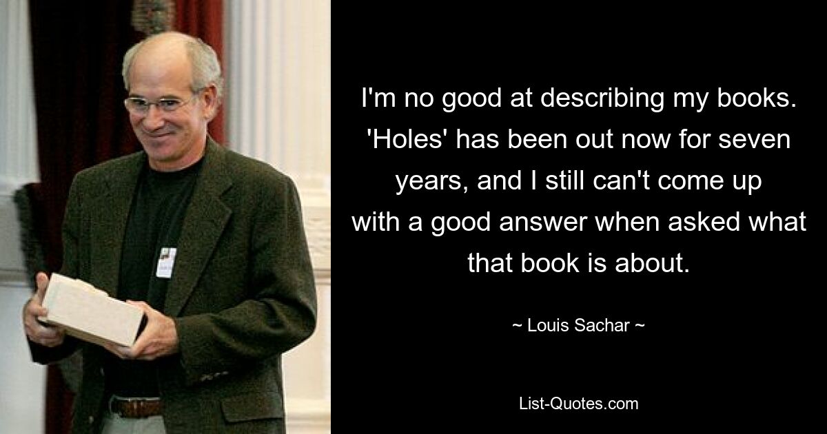 I'm no good at describing my books. 'Holes' has been out now for seven years, and I still can't come up with a good answer when asked what that book is about. — © Louis Sachar