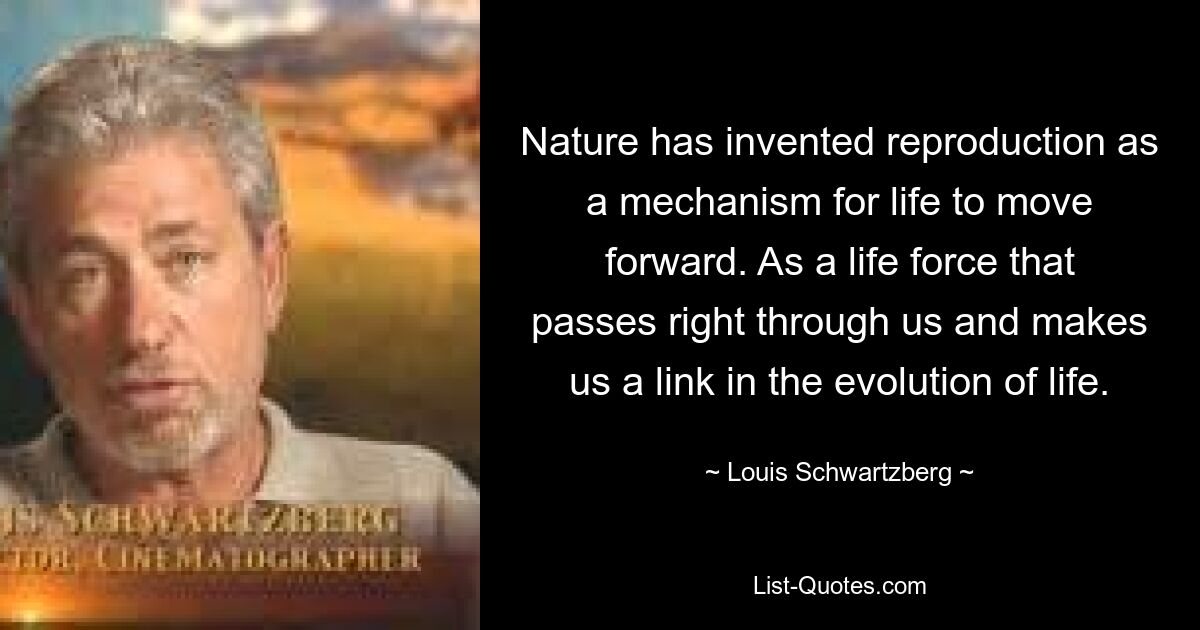 Nature has invented reproduction as a mechanism for life to move forward. As a life force that passes right through us and makes us a link in the evolution of life. — © Louis Schwartzberg