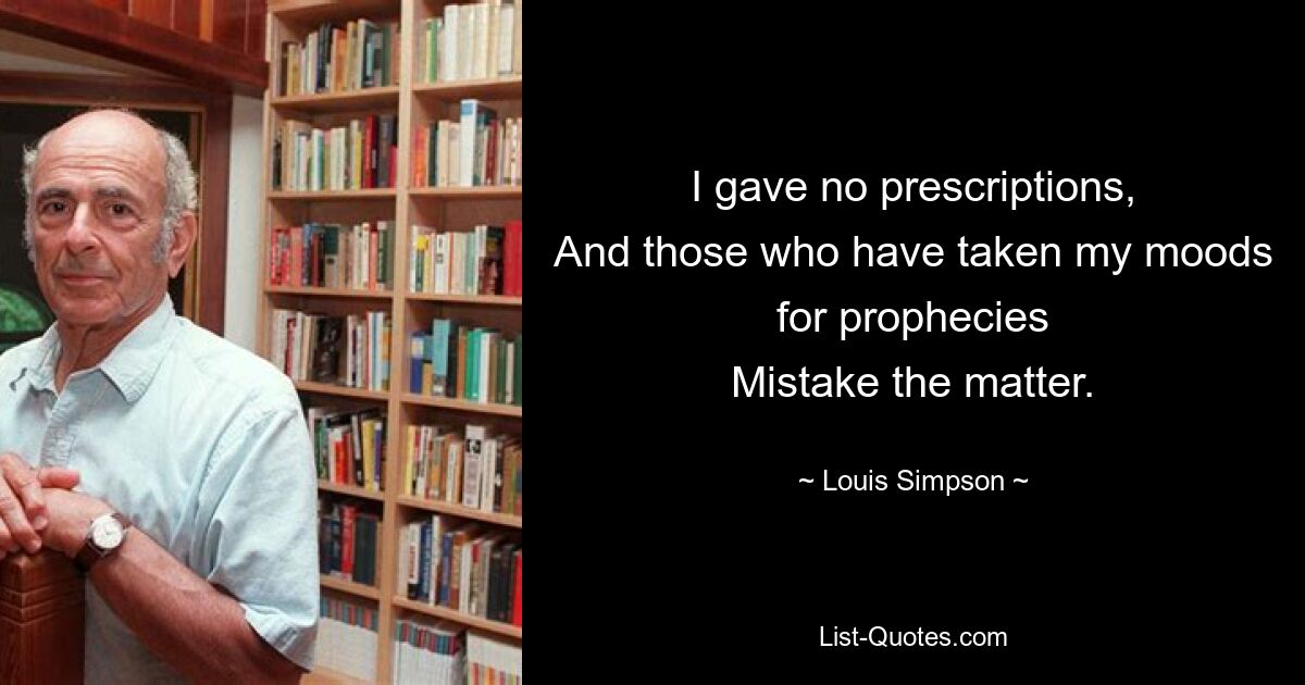 I gave no prescriptions,
And those who have taken my moods for prophecies
Mistake the matter. — © Louis Simpson