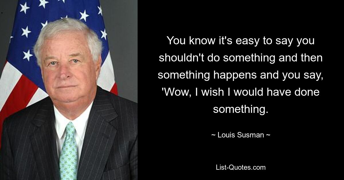 Wissen Sie, es ist leicht zu sagen, dass Sie etwas nicht tun sollten, und dann passiert etwas und Sie sagen: „Wow, ich wünschte, ich hätte etwas getan.“ — © Louis Susman 