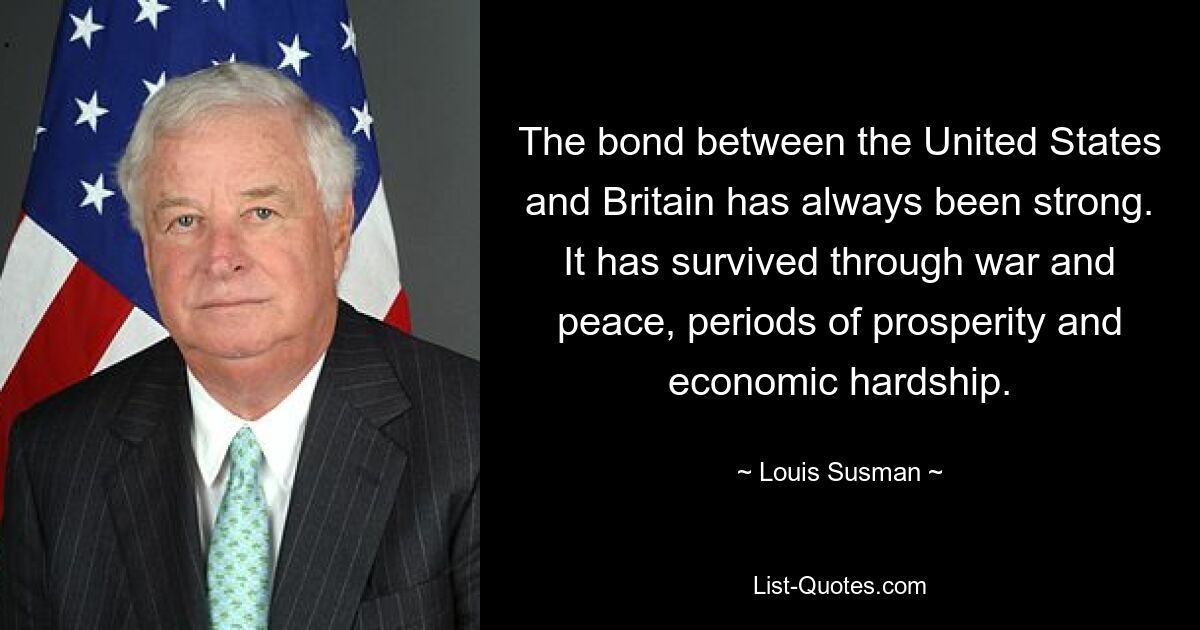 The bond between the United States and Britain has always been strong. It has survived through war and peace, periods of prosperity and economic hardship. — © Louis Susman