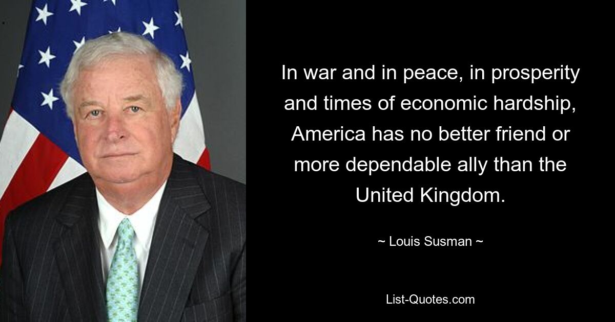 Im Krieg und im Frieden, im Wohlstand und in wirtschaftlich schwierigen Zeiten hat Amerika keinen besseren Freund oder verlässlicheren Verbündeten als das Vereinigte Königreich. — © Louis Susman 