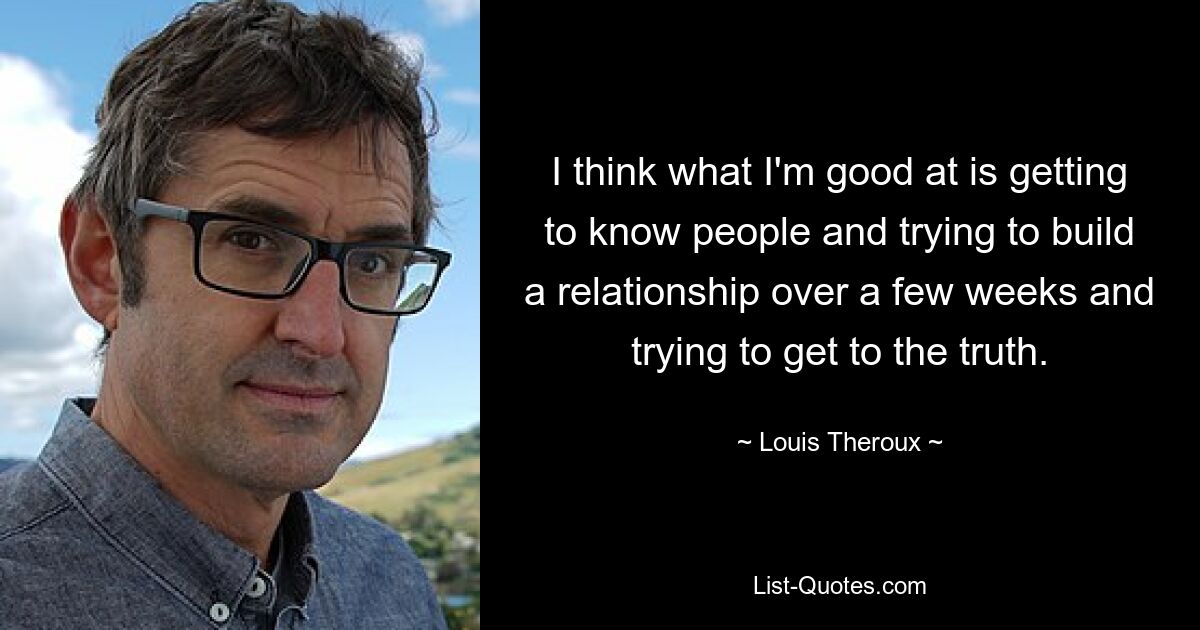 I think what I'm good at is getting to know people and trying to build a relationship over a few weeks and trying to get to the truth. — © Louis Theroux