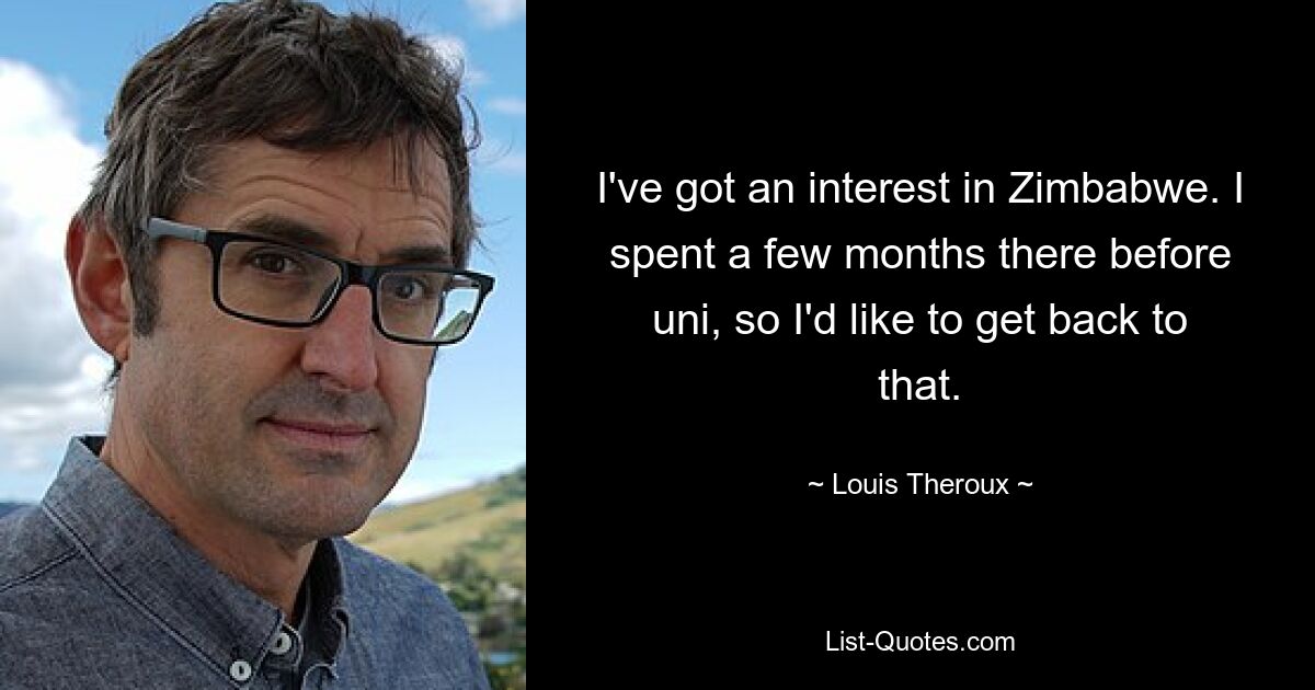 I've got an interest in Zimbabwe. I spent a few months there before uni, so I'd like to get back to that. — © Louis Theroux