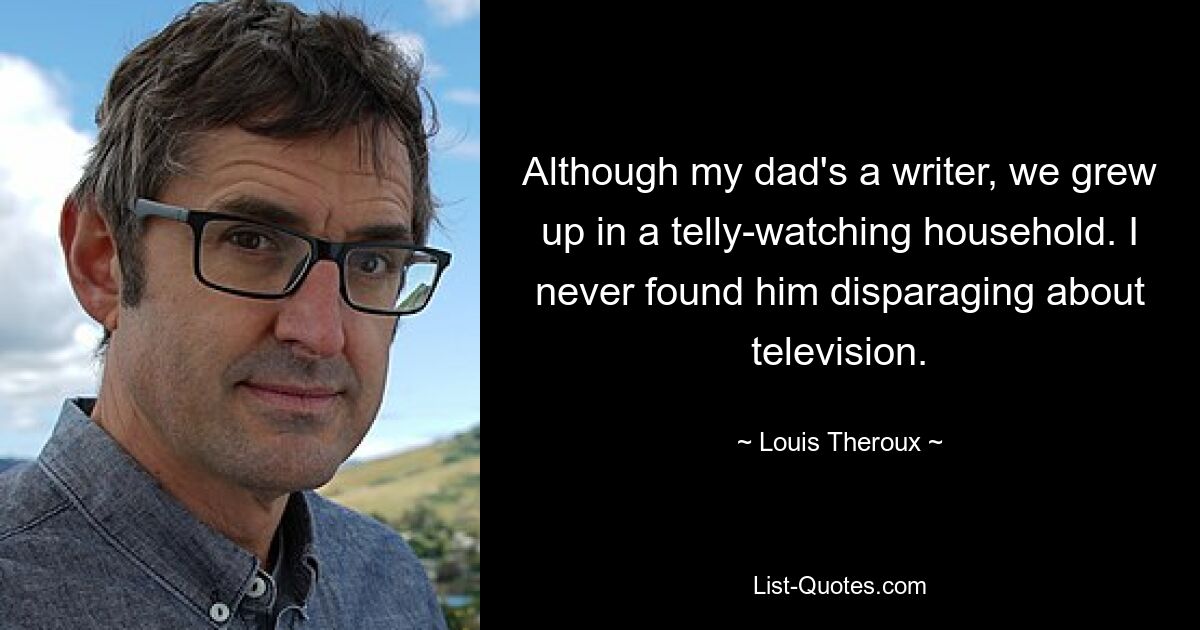 Although my dad's a writer, we grew up in a telly-watching household. I never found him disparaging about television. — © Louis Theroux