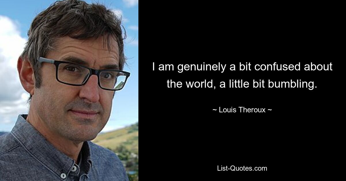 I am genuinely a bit confused about the world, a little bit bumbling. — © Louis Theroux