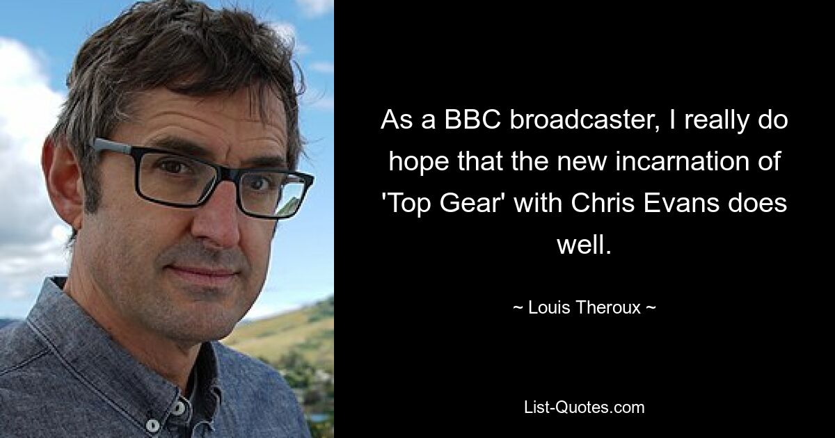 As a BBC broadcaster, I really do hope that the new incarnation of 'Top Gear' with Chris Evans does well. — © Louis Theroux