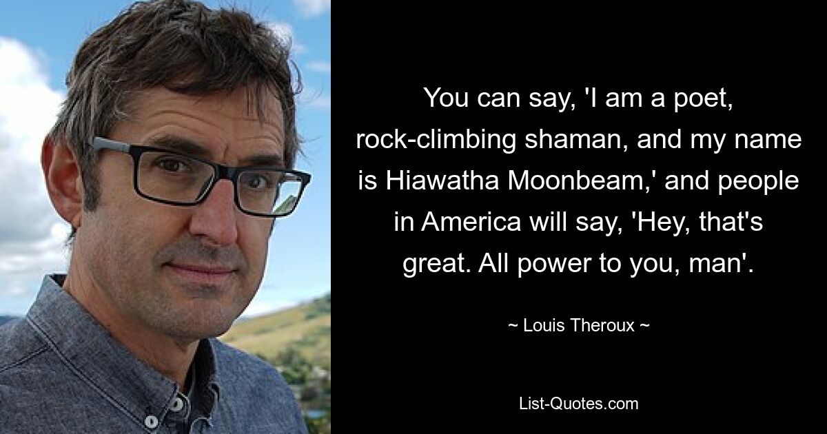 You can say, 'I am a poet, rock-climbing shaman, and my name is Hiawatha Moonbeam,' and people in America will say, 'Hey, that's great. All power to you, man'. — © Louis Theroux