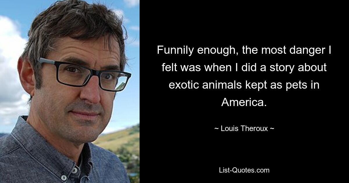 Funnily enough, the most danger I felt was when I did a story about exotic animals kept as pets in America. — © Louis Theroux