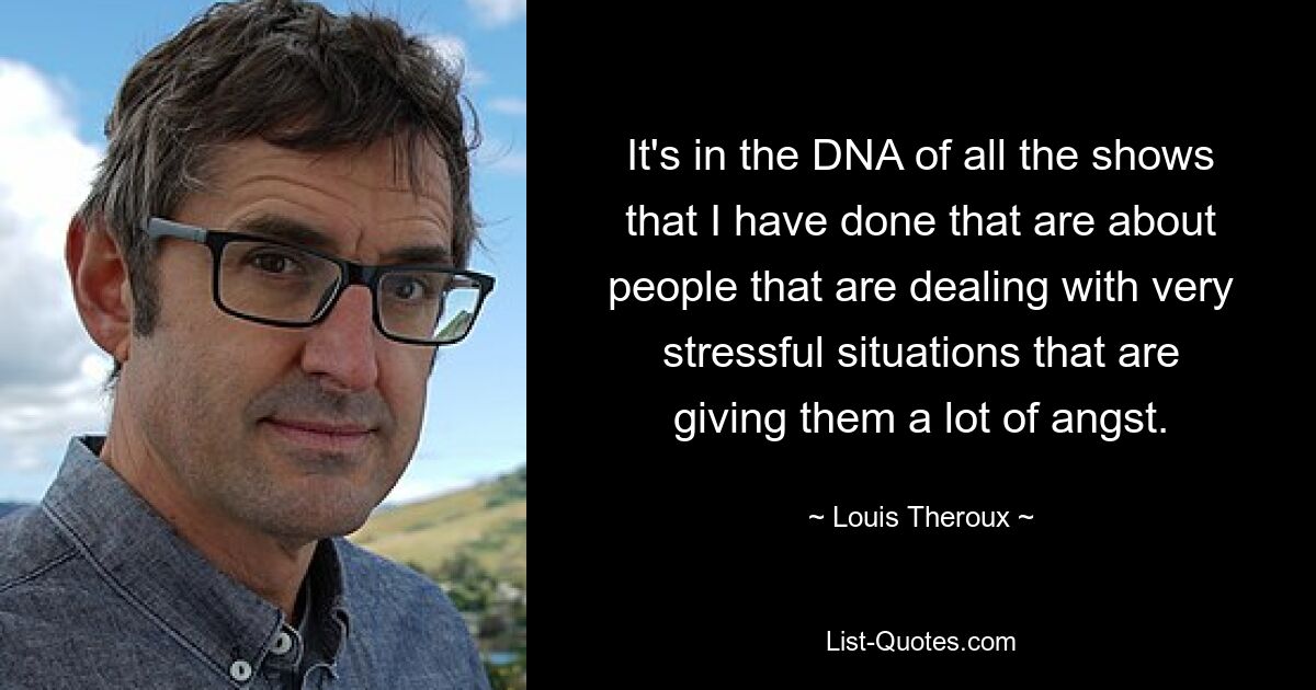 It's in the DNA of all the shows that I have done that are about people that are dealing with very stressful situations that are giving them a lot of angst. — © Louis Theroux