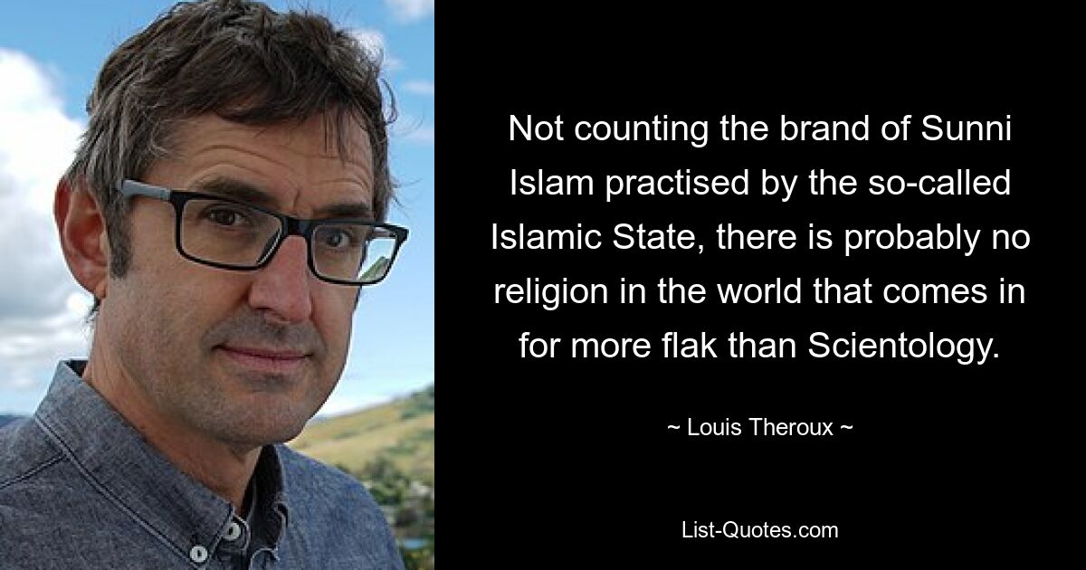 Abgesehen von der Art des sunnitischen Islam, der vom sogenannten Islamischen Staat praktiziert wird, gibt es wahrscheinlich keine Religion auf der Welt, die mehr Kritik einstecken muss als Scientology. — © Louis Theroux