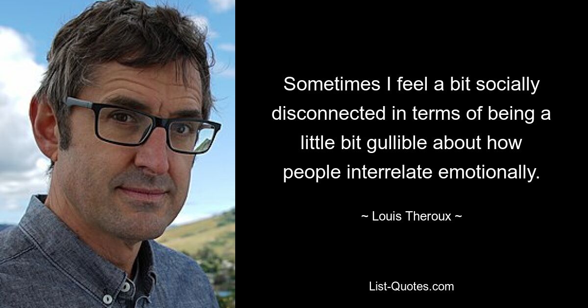 Sometimes I feel a bit socially disconnected in terms of being a little bit gullible about how people interrelate emotionally. — © Louis Theroux