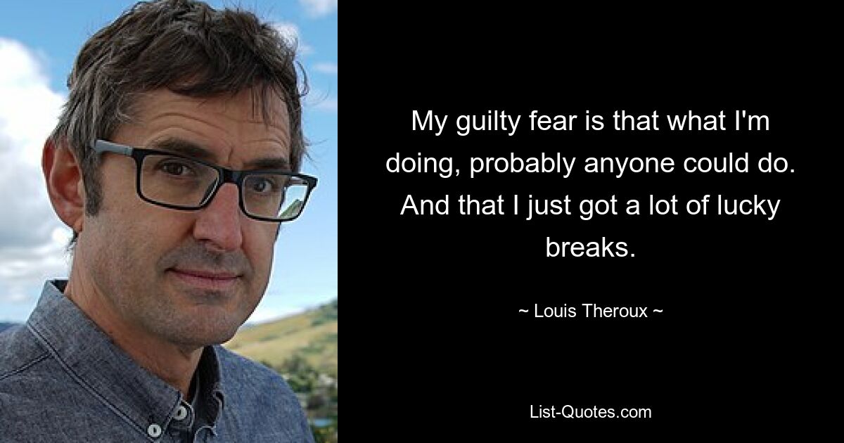 My guilty fear is that what I'm doing, probably anyone could do. And that I just got a lot of lucky breaks. — © Louis Theroux