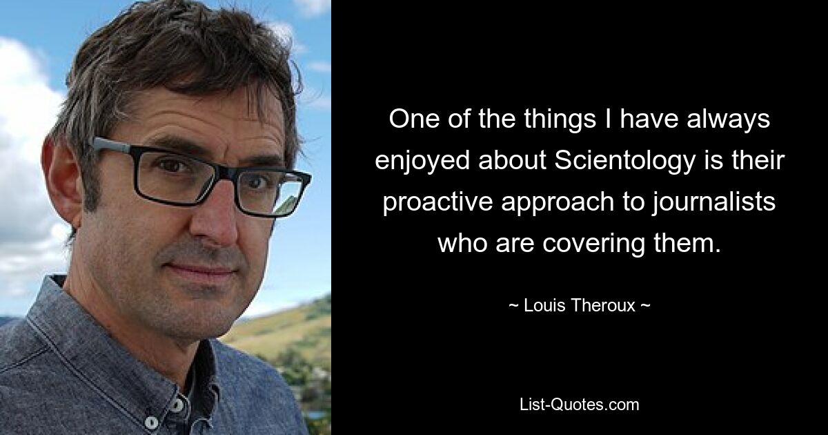 One of the things I have always enjoyed about Scientology is their proactive approach to journalists who are covering them. — © Louis Theroux