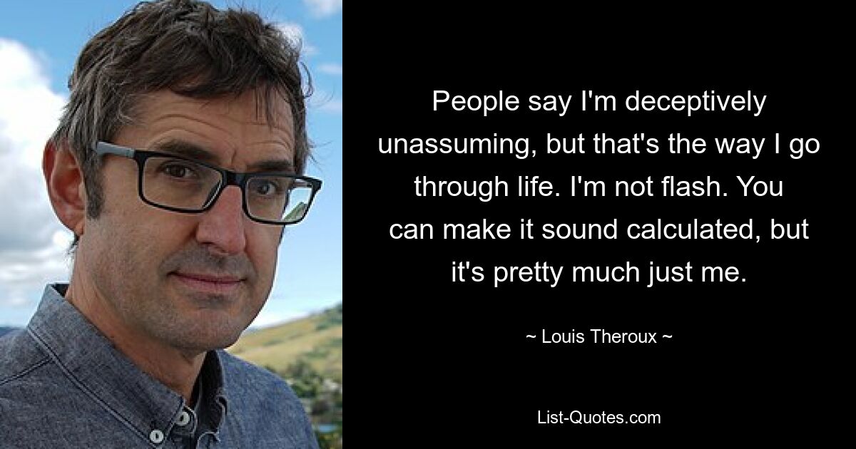 People say I'm deceptively unassuming, but that's the way I go through life. I'm not flash. You can make it sound calculated, but it's pretty much just me. — © Louis Theroux