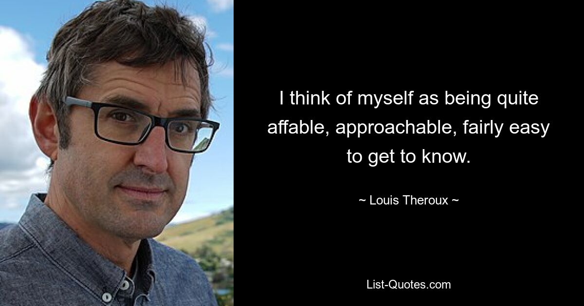 I think of myself as being quite affable, approachable, fairly easy to get to know. — © Louis Theroux