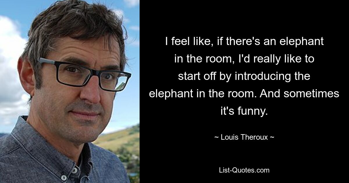 I feel like, if there's an elephant in the room, I'd really like to start off by introducing the elephant in the room. And sometimes it's funny. — © Louis Theroux