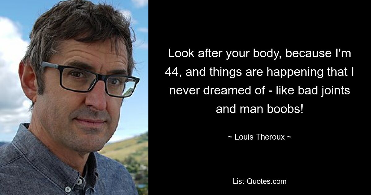 Look after your body, because I'm 44, and things are happening that I never dreamed of - like bad joints and man boobs! — © Louis Theroux