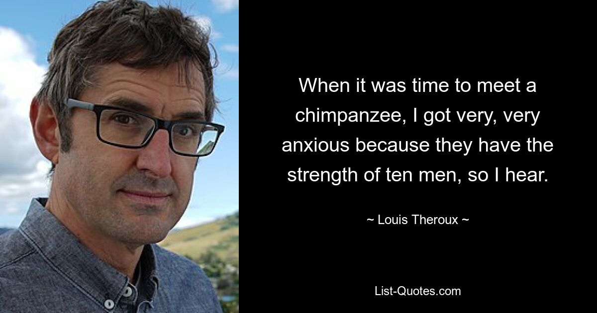 When it was time to meet a chimpanzee, I got very, very anxious because they have the strength of ten men, so I hear. — © Louis Theroux