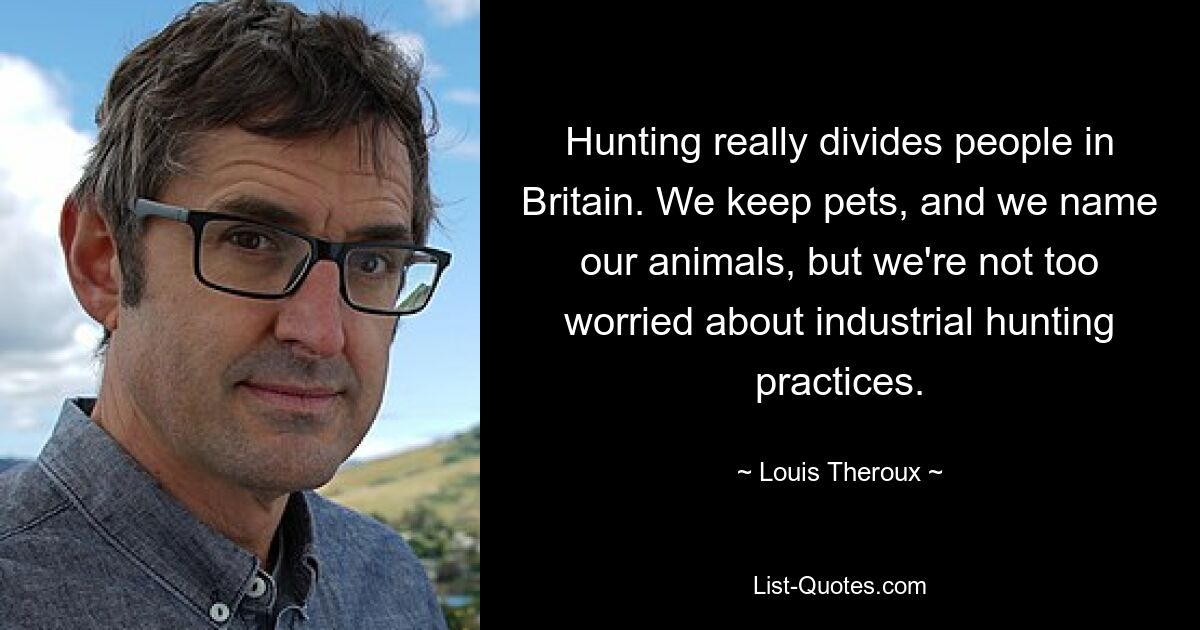 Hunting really divides people in Britain. We keep pets, and we name our animals, but we're not too worried about industrial hunting practices. — © Louis Theroux