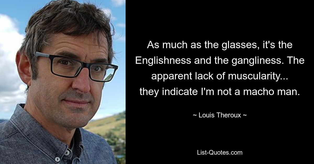 As much as the glasses, it's the Englishness and the gangliness. The apparent lack of muscularity... they indicate I'm not a macho man. — © Louis Theroux