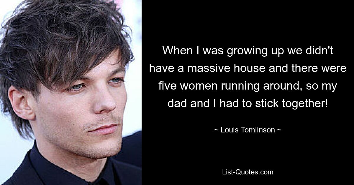 When I was growing up we didn't have a massive house and there were five women running around, so my dad and I had to stick together! — © Louis Tomlinson