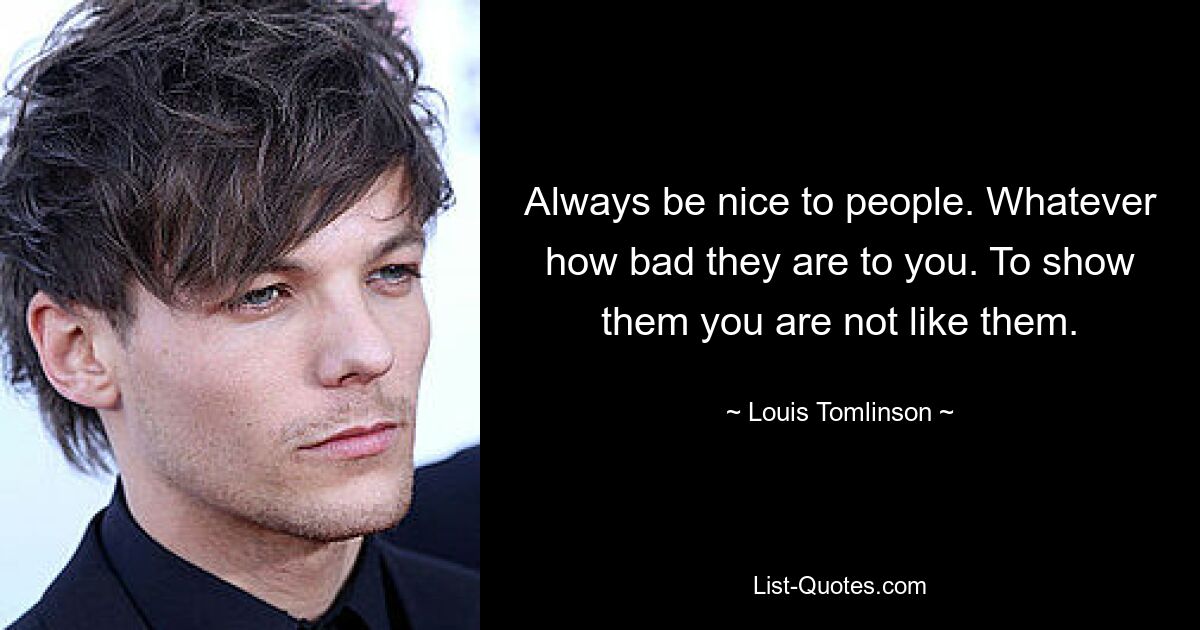 Always be nice to people. Whatever how bad they are to you. To show them you are not like them. — © Louis Tomlinson