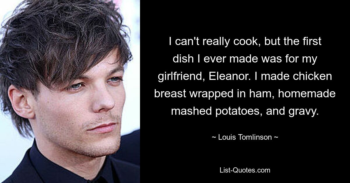 I can't really cook, but the first dish I ever made was for my girlfriend, Eleanor. I made chicken breast wrapped in ham, homemade mashed potatoes, and gravy. — © Louis Tomlinson