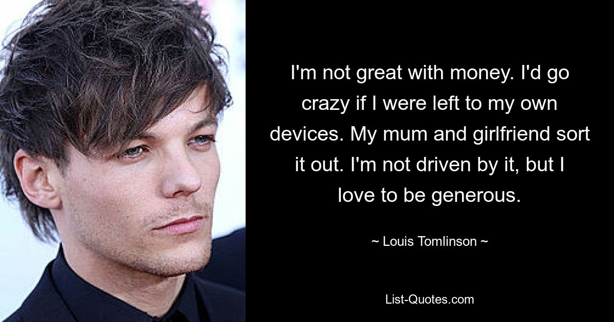 I'm not great with money. I'd go crazy if I were left to my own devices. My mum and girlfriend sort it out. I'm not driven by it, but I love to be generous. — © Louis Tomlinson