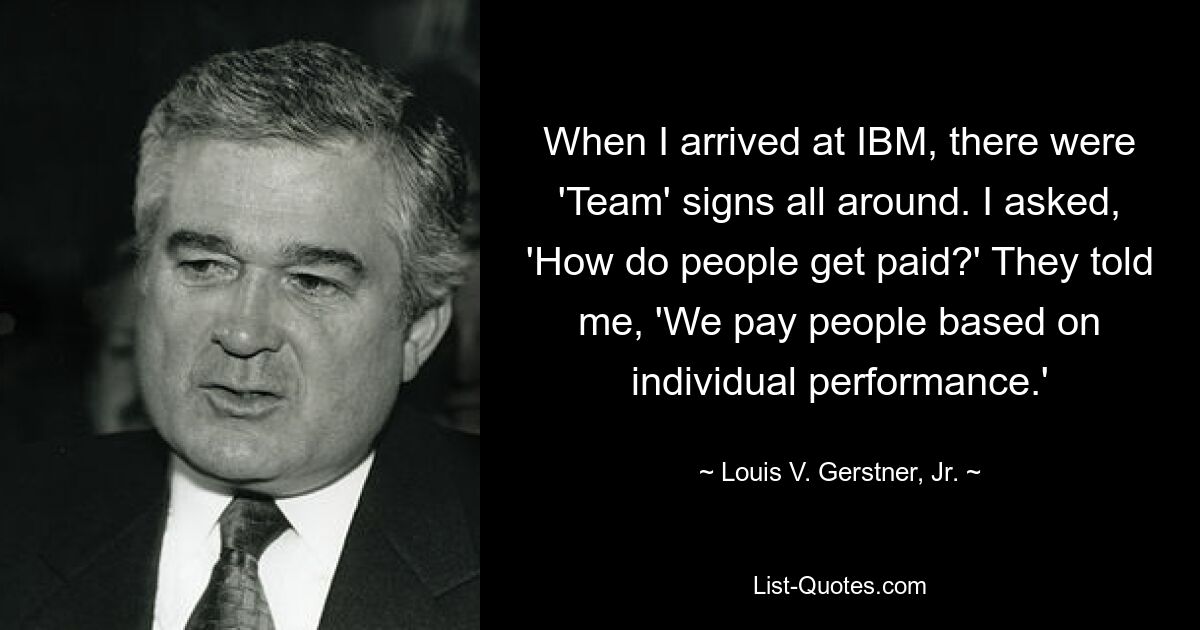 When I arrived at IBM, there were 'Team' signs all around. I asked, 'How do people get paid?' They told me, 'We pay people based on individual performance.' — © Louis V. Gerstner, Jr.