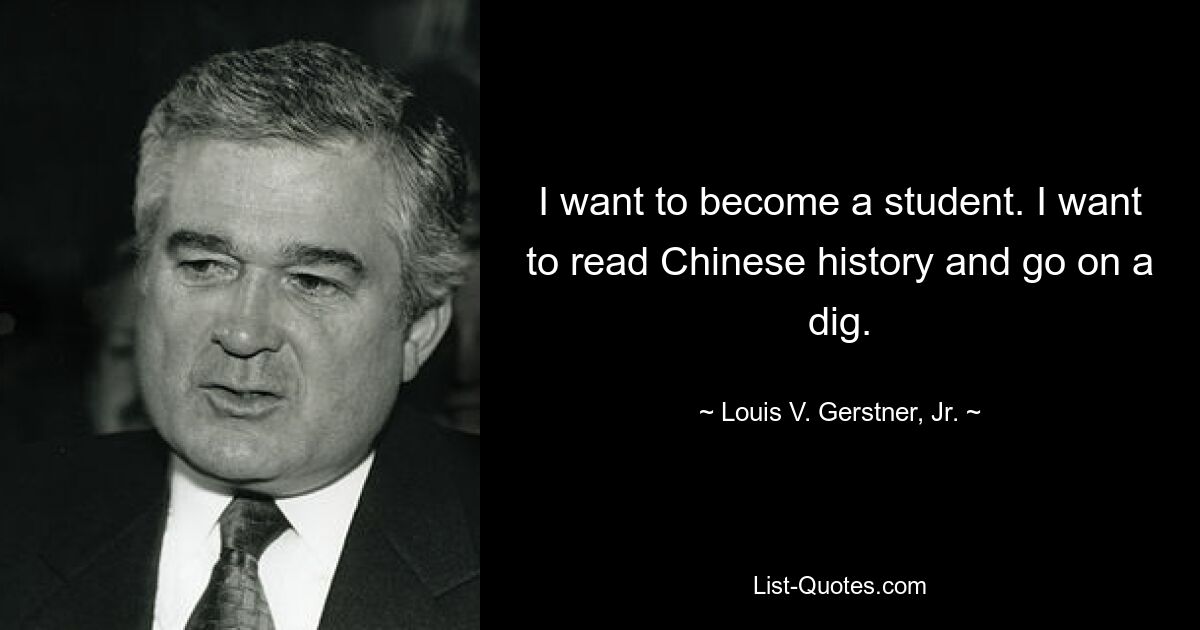 I want to become a student. I want to read Chinese history and go on a dig. — © Louis V. Gerstner, Jr.