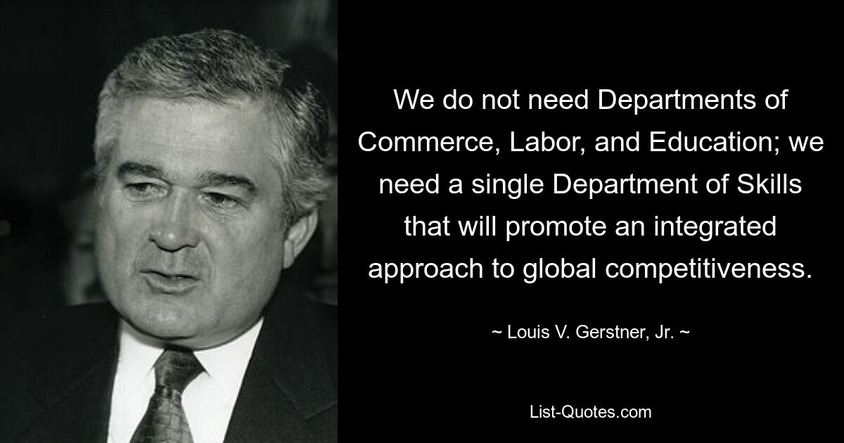 We do not need Departments of Commerce, Labor, and Education; we need a single Department of Skills that will promote an integrated approach to global competitiveness. — © Louis V. Gerstner, Jr.