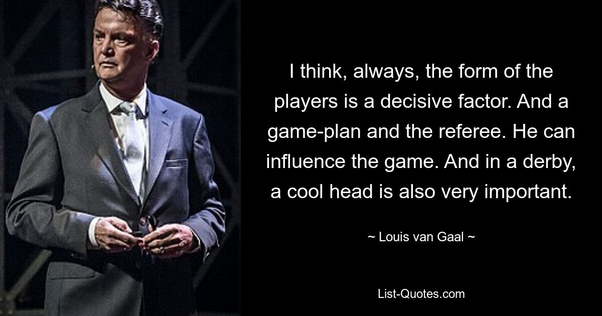 I think, always, the form of the players is a decisive factor. And a game-plan and the referee. He can influence the game. And in a derby, a cool head is also very important. — © Louis van Gaal