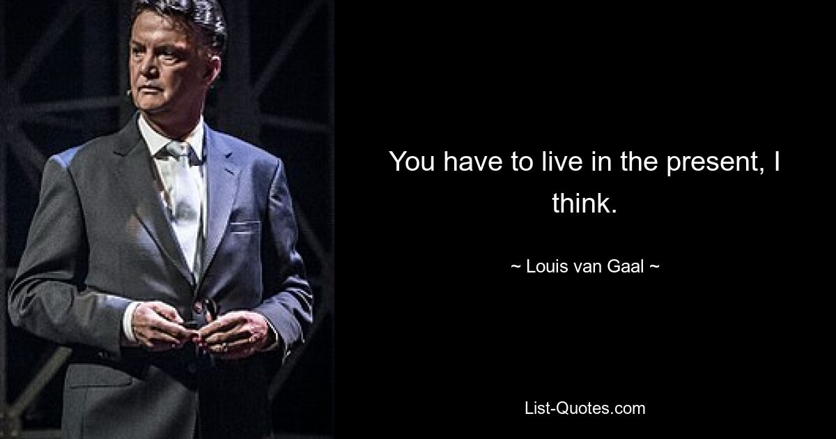 You have to live in the present, I think. — © Louis van Gaal