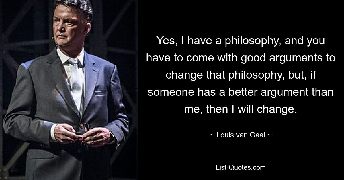 Yes, I have a philosophy, and you have to come with good arguments to change that philosophy, but, if someone has a better argument than me, then I will change. — © Louis van Gaal