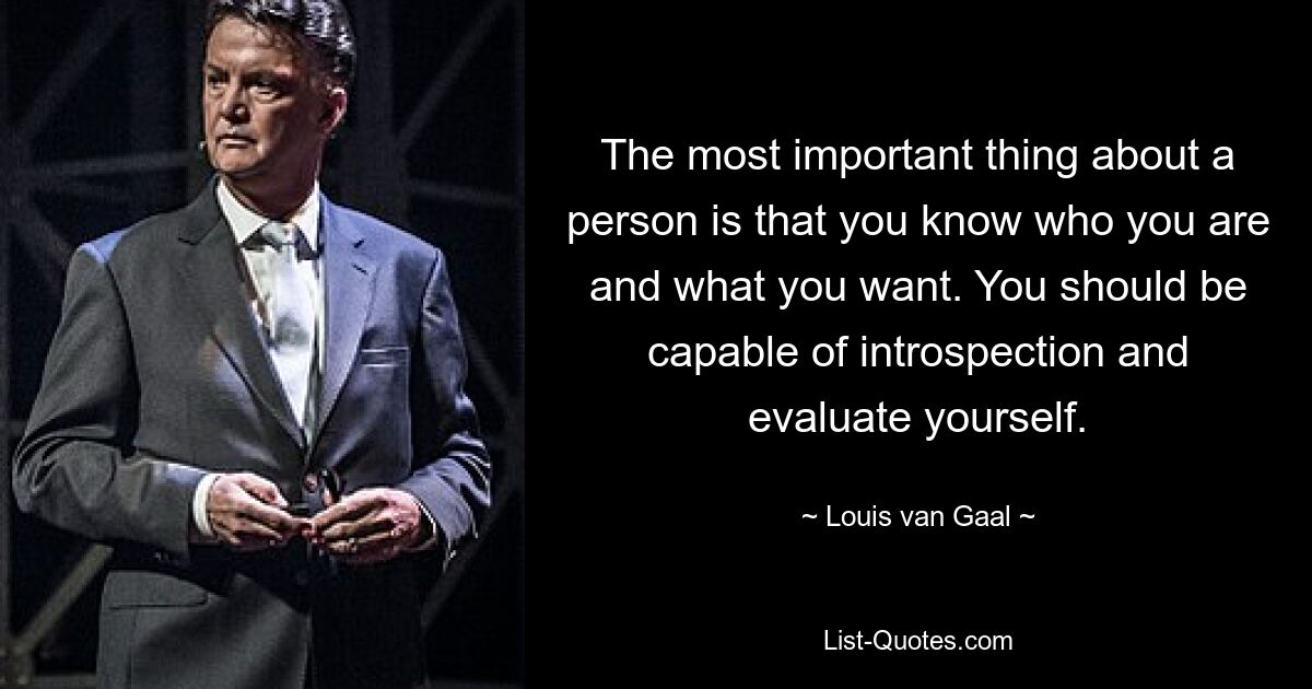 The most important thing about a person is that you know who you are and what you want. You should be capable of introspection and evaluate yourself. — © Louis van Gaal