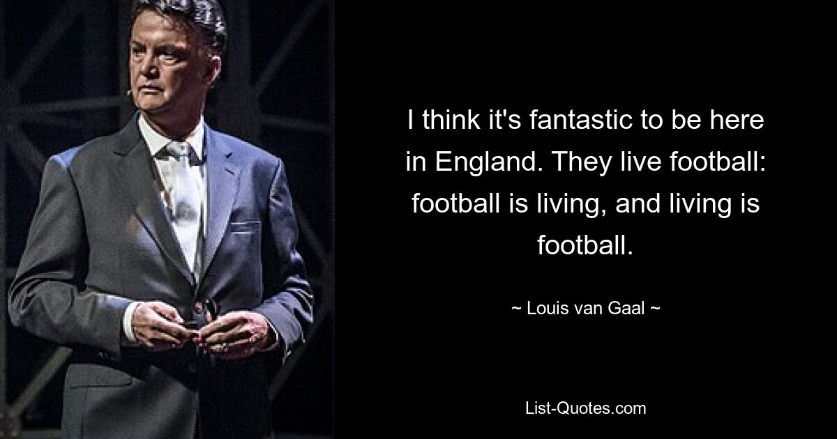 I think it's fantastic to be here in England. They live football: football is living, and living is football. — © Louis van Gaal