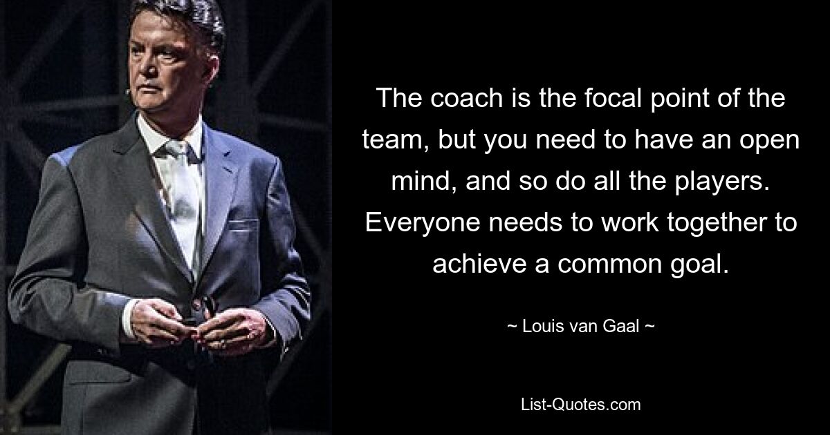 The coach is the focal point of the team, but you need to have an open mind, and so do all the players. Everyone needs to work together to achieve a common goal. — © Louis van Gaal