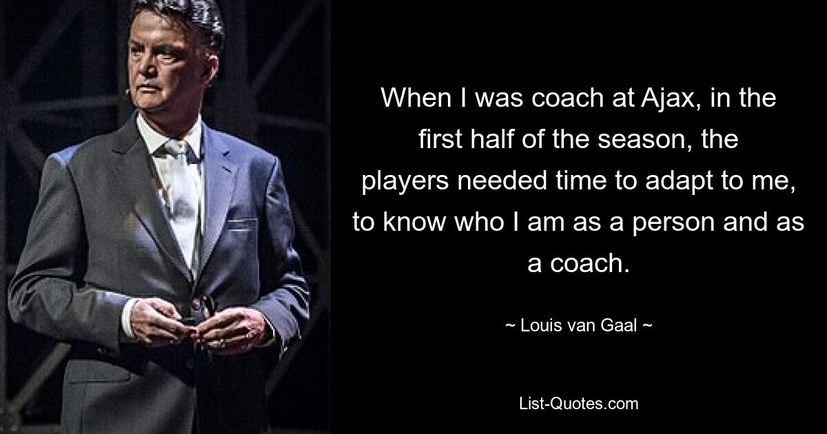 When I was coach at Ajax, in the first half of the season, the players needed time to adapt to me, to know who I am as a person and as a coach. — © Louis van Gaal