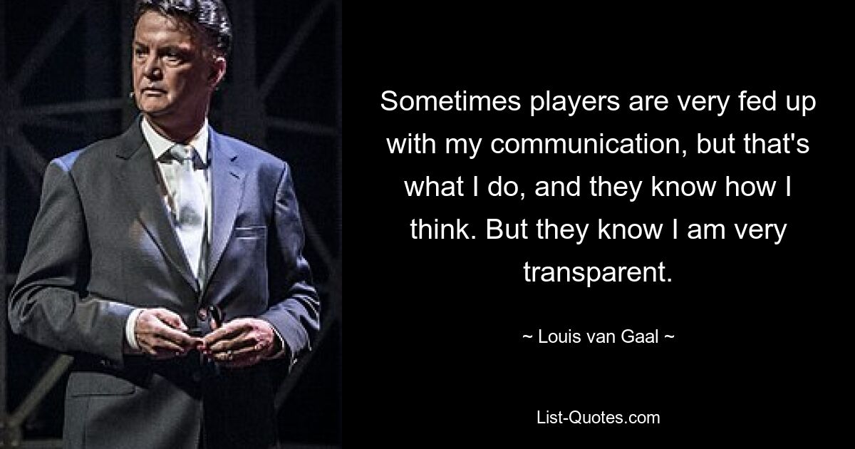 Sometimes players are very fed up with my communication, but that's what I do, and they know how I think. But they know I am very transparent. — © Louis van Gaal