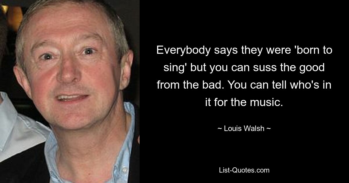 Everybody says they were 'born to sing' but you can suss the good from the bad. You can tell who's in it for the music. — © Louis Walsh