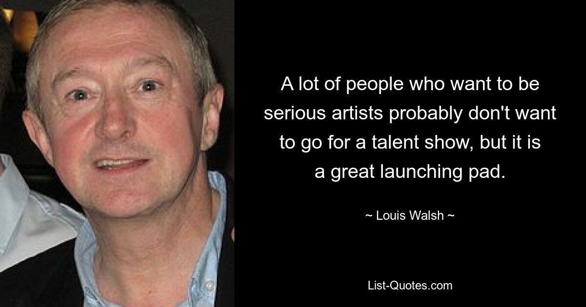 A lot of people who want to be serious artists probably don't want to go for a talent show, but it is a great launching pad. — © Louis Walsh