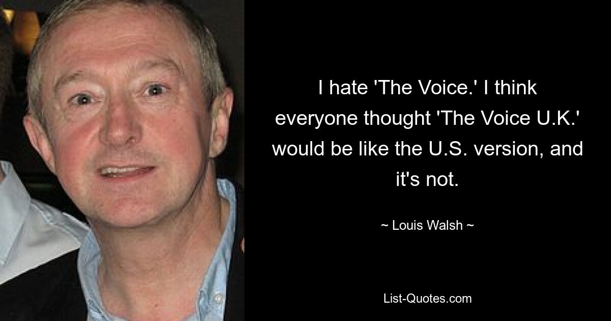 I hate 'The Voice.' I think everyone thought 'The Voice U.K.' would be like the U.S. version, and it's not. — © Louis Walsh