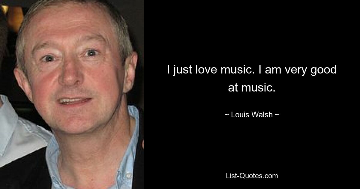 I just love music. I am very good at music. — © Louis Walsh