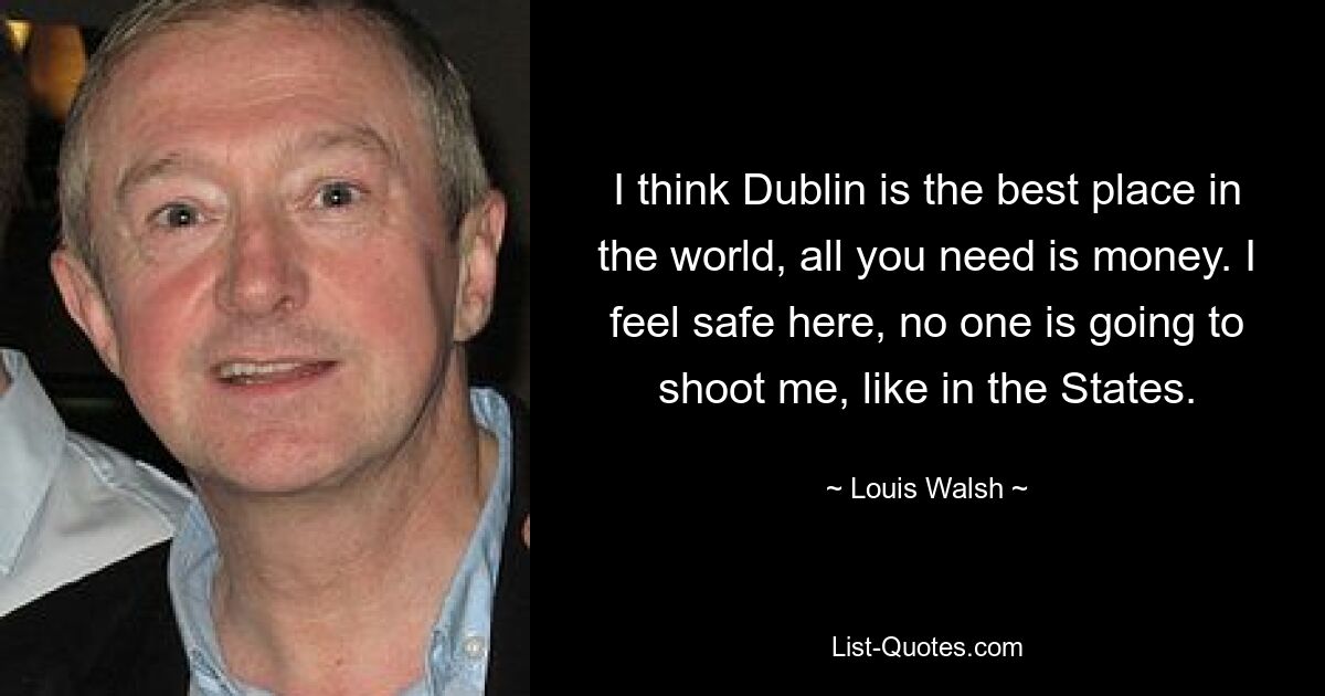 I think Dublin is the best place in the world, all you need is money. I feel safe here, no one is going to shoot me, like in the States. — © Louis Walsh